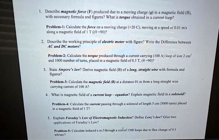 1. Describe magnetic force (F) produced due to a moving charge (q) in a magnetic field (B), with necessary formula and figures? What is torque obtained in a current loop?

Problem-1: Calculate the force on a moving charge (+20 C), moving at a speed of 0.01 m/s along a magnetic field of 1 T ((? =90)?

2. Describe the working principle of electric motor with figure? Write the Difference between AC and DC motors?

Problem-2: Calculate the torque produced through a current carrying (100 A) loop of size 2 cm² and 1000 number of turns, placed in a magnetic field of 0.5 T, (? =90)?

3. State Ampere's law? Derive magnetic field (B) of a long, straight wire with formula and figures?

Problem-3: Calculate the magnetic field (B) at a distance 0.1 m from a long straight wire carrying current of 100 A?

4. What is magnetic field of a current loop – equation? Explain magnetic field in a solenoid?

Problem-4: Calculate the current passing through a solenoid of length 5 cm (5000 turns) placed in a magnetic field of 1 T?

5. Explain Faraday's Law of Electromagnetic Induction? Define Lenz's law? Give two applications of Faraday's Law?

Problem-5: Calculate induced e.m.f through a coil of 1500 loops due to flux change of 0.1 wb/sec?