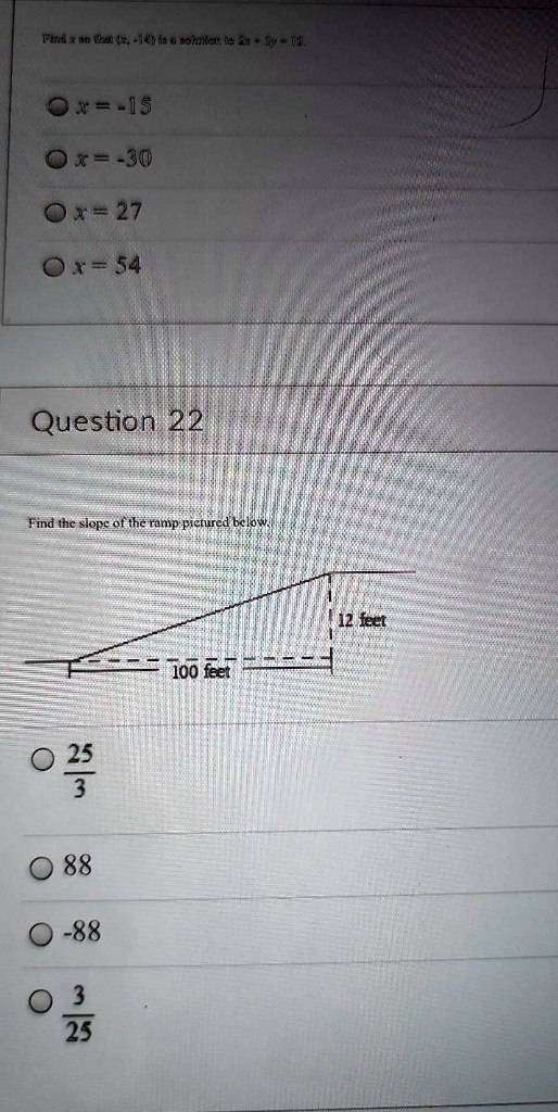 Find x so that (x, -14) is a solution to 2x + 3y = 12.
x = -15
x = -30
x = 27
x = 54
Question 22
Find the slope of the ramp pictured below.
(25)/(3)
88
-88
(3)/(25)12 feet
100 feet