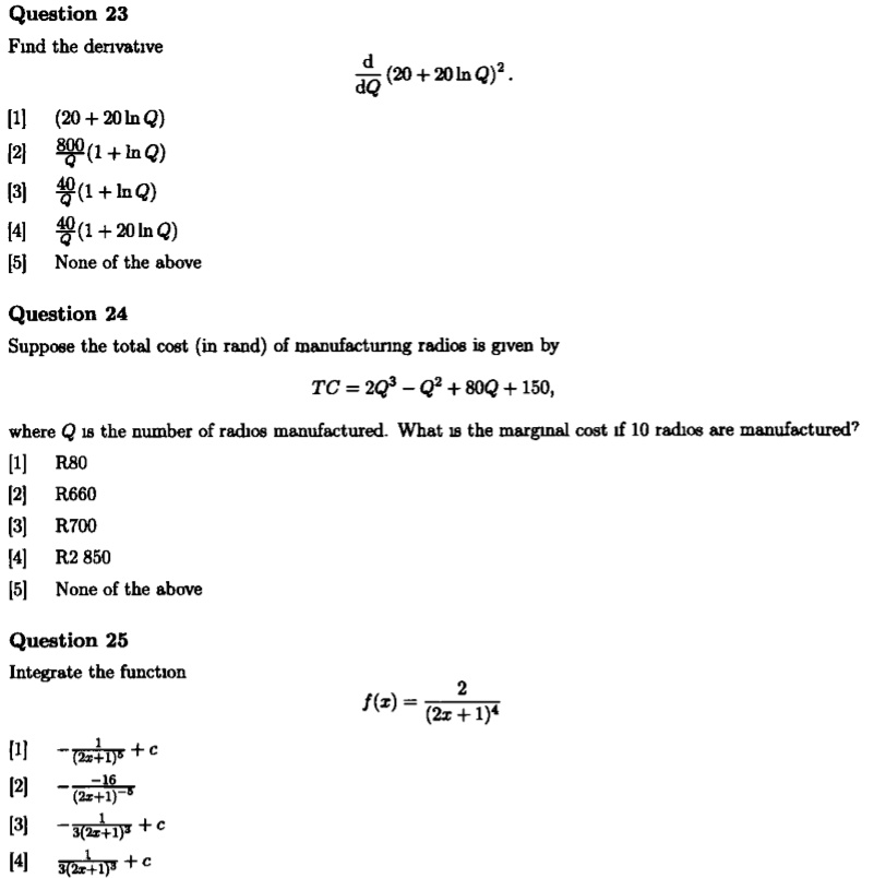 Question 23
Find the derivative
d/dQ (20 + 20 ln Q)^2.

[1] (20 + 20 ln Q)
[2] 800/Q (1 + ln Q)
[3] 40/Q (1 + ln Q)
[4] 40/Q (1 + 20 ln Q)
[5] None of the above

Question 24
Suppose the total cost (in rand) of manufacturing radios is given by
TC = 2Q^3 - Q^2 + 80Q + 150,
where Q is the number of radios manufactured. What is the marginal cost if 10 radios are manufactured?
[1] R80
[2] R660
[3] R700
[4] R2 850
[5] None of the above

Question 25
Integrate the function
f(x) = 2 / (2x + 1)^4

[1] -1 / (2x + 1)^5 + c
[2] -16 / (2x + 1)^-5
[3] -1 / 3(2x + 1)^3 + c
[4] 1 / 3(2x + 1)^3 + c