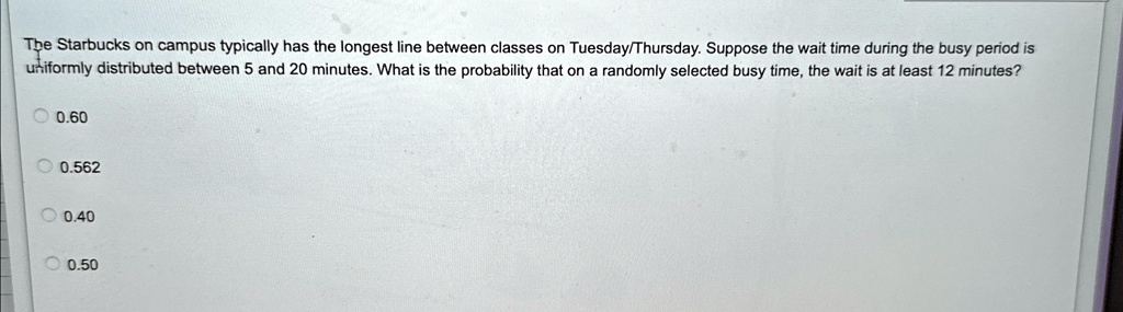 The Starbucks on campus typically has the longest line between classes on Tuesday/Thursday. Suppose the wait time during the busy period is uniformly distributed between 5 and 20 minutes. What is the probability that on a randomly selected busy time, the wait is at least 12 minutes?
0.60
0.562
0.40
0.50