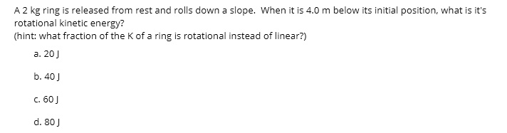 A 2 kg ring is released from rest and rolls down a slope. When it is 4.0 m below its initial position, what is it's rotational kinetic energy?
(hint: what fraction of the K of a ring is rotational instead of linear?)
a. 20 J
b. 40 J
c. 60 J
d. 80 J