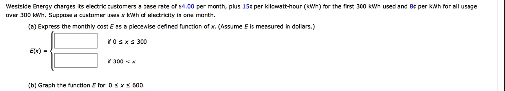 Westside Energy charges its electric customers a base rate of 4.00 per month, plus 15¢ per kilowatt-hour (kWh) for the first 300 kWh used and 8¢ per kWh for all usage over 300 kWh. Suppose a customer uses x kWh of electricity in one month. (a) Express the monthly cost E as a piecewise defined function of x. (Assume E is measured in dollars.) E(x) =  if 0 ? x ? 300, if 300 < x (b) Graph the function E for 0 ? x ? 600.