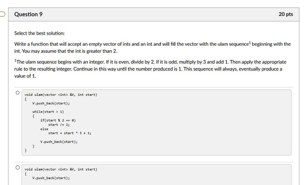 Question 9
20 pts
Select the best solution:
Write a function that will accept an empty vector of ints and an int and will fill the vector with the ulam sequence¹ beginning with the
int. You may assume that the int is greater than 2.
1The ulam sequence begins with an integer. If it is even, divide by 2. If it is odd, multiply by 3 and add 1. Then apply the appropriate
rule to the resulting integer. Continue in this way until the number produced is 1. This sequence will always, eventually produce a
value of 1.
?
void ulam(vector <int>    V, int start)

V.pushback(start);
while(start > 1)

if(start % 2 == 0)
start /= 2;
else
start = start * 3 + 1;
V.pushback(start);


void ulam(vector <int>    V, int start)

V.pushback(start);