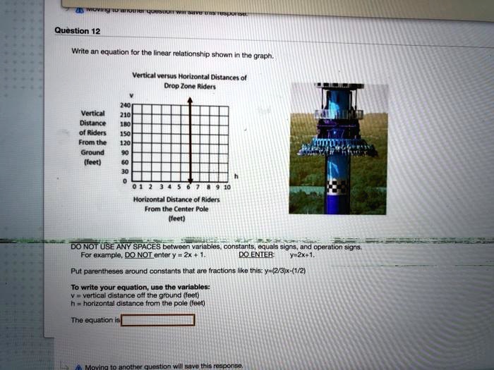 Question 12
Write an equation for the linear relationship shown in the graph.
Vertical versus Horizontal Distances of
Drop Zone Riders
240
Vertical
210
Distance
180
of Riders
150
From the
120
Ground
90
(feet)
60
30
0
0 1 2 3 4 5 6 7 8 9 10
h
Horizontal Distance of Riders
From the Center Pole
(feet)
DO NOT USE ANY SPACES between variables, constants, equals signs, and operation signs.
For example, DO NOT enter y = 2x + 1.
DO ENTER: y=2x+1.
Put parentheses around constants that are fractions like this: y=(2/3)x-(1/2)
To write your equation, use the variables:
v = vertical distance off the ground (feet)
h = horizontal distance from the pole (feet)
The equation is