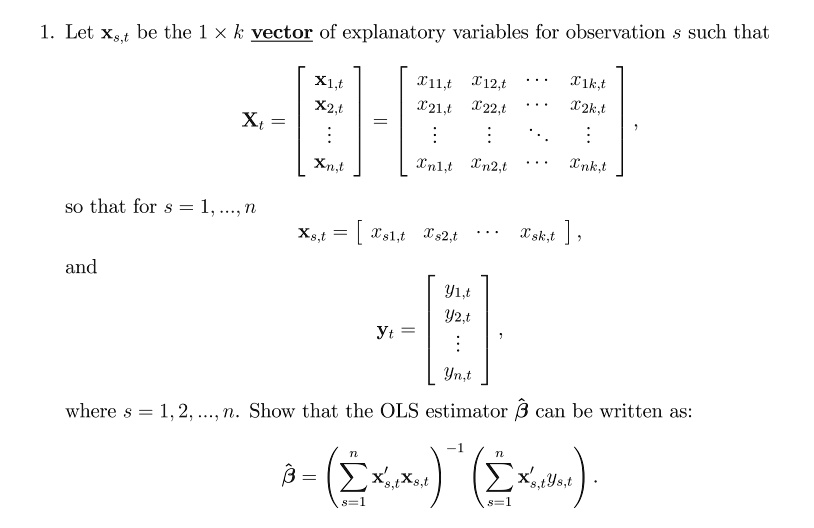 1. Let ??,? be the 1 × k vector of explanatory variables for observation s such that X? = [ ??,?; ??,?; ?; ??,? ] = [ x??,? x??,? ? x??,?; x??,? x??,? ? x??,?; ? ? ? ?; x??,? x??,? ? x??,? ], so that for s = 1, ..., n ??,? = [ x??,? x??,? ? x??,? ], and y? = [ y?,?; y?,?; ?; y?,? ], where s = 1, 2, ..., n. Show that the OLS estimator ?? can be written as: ?? = (?s=1^n x'?,? x?,?)?¹ (?s=1^n x'?,? y?,?).