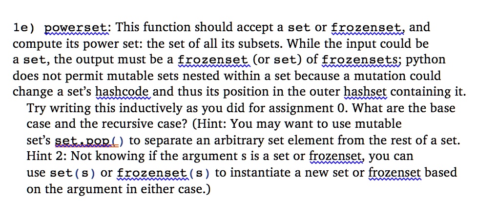 le) powerset: This function should accept a set or frozenset, and compute its power set: the set of all its subsets. While the input could be a set, the output must be a frozenset (or set) of frozensets; python does not permit mutable sets nested within a set because a mutation could change a set's hashcode and thus its position in the outer hashset containing it. Try writing this inductively as you did for assignment 0. What are the base case and the recursive case? (Hint: You may want to use mutable set's set.pop() to separate an arbitrary set element from the rest of a set. Hint 2: Not knowing if the argument s is a set or frozenset, you can use set(s) or frozenset(s) to instantiate a new set or frozenset based on the argument in either case.)