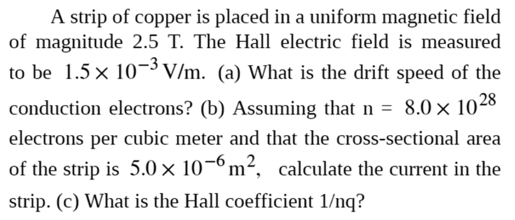 A strip of copper is placed in a uniform magnetic field of magnitude 2.5 T. The Hall electric field is measured to be 1.5 × 10?³ V/m. (a) What is the drift speed of the conduction electrons? (b) Assuming that n = 8.0 × 10²? electrons per cubic meter and that the cross-sectional area of the strip is 5.0 × 10?? m², calculate the current in the strip. (c) What is the Hall coefficient 1/nq?