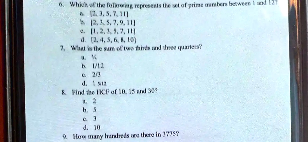 6. Which of the following represents the set of prime numbers between 1 and 12?
a. [2, 3, 5, 7, 11]
b. [2, 3, 5, 7, 9, 11]
c. [1, 2, 3, 5, 7, 11]
d. [2, 4, 5, 6, 8, 10]
7. What is the sum of two thirds and three quarters?
a. ¼
b. 1/12
c. 2/3
d. 1 5/12
8. Find the HCF of 10, 15 and 30?
a. 2
b. 5
c. 3
d. 10
9. How many hundreds are there in 3775?