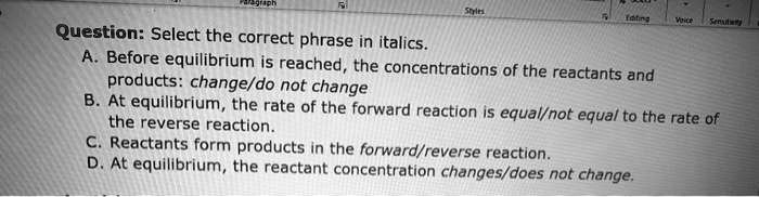 Question: Select the correct phrase in italics.
A. Before equilibrium is reached, the concentrations of the reactants and products: change/do not change
B. At equilibrium, the rate of the forward reaction is equal/not equal to the rate of the reverse reaction.
C. Reactants form products in the forward/reverse reaction.
D. At equilibrium, the reactant concentration changes/does not change.