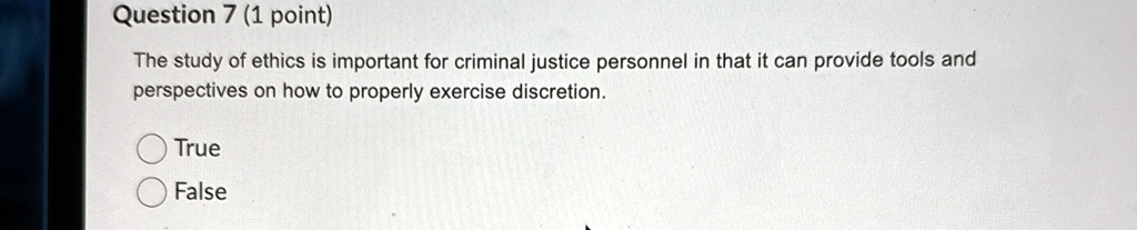 Question 7 (1 point)
The study of ethics is important for criminal justice personnel in that it can provide tools and
perspectives on how to properly exercise discretion.
True
False