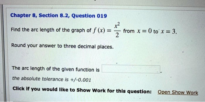 Find the arc length of the graph of f(x) = x^2/2 from x = 0 to x = 3.
Round your answer to three decimal places.
The arc length of the given function is
the absolute tolerance is +/-0.001