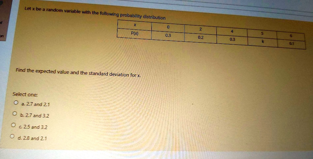 Let x be a random variable with the following probability distribution


x     0     2     4     5     6 

P(x)     0.3     0.2     0.3     k     0.1 



Find the expected value and the standard deviation for x.

Select one:
a. 2.7 and 2.1
b. 2.7 and 3.2
c. 2.5 and 3.2
d. 2.8 and 2.1
