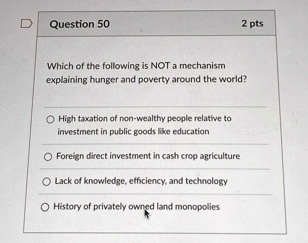 Question 50
2 pts
Which of the following is NOT a mechanism
explaining hunger and poverty around the world?
High taxation of non-wealthy people relative to
investment in public goods like education
Foreign direct investment in cash crop agriculture
Lack of knowledge, efficiency, and technology
History of privately owned land monopolies