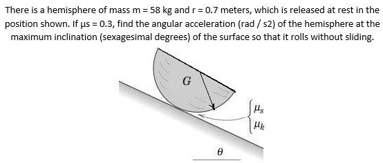 There is a hemisphere of mass m = 58 kg and r = 0.7 meters, which is released at rest in the position shown. If  = 0.3, find the angular acceleration (rad / s2) of the hemisphere at the maximum inclination (sexagesimal degrees) of the surface so that it rolls without sliding.