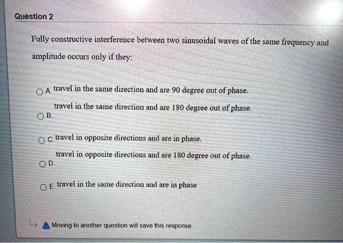 Fully constructive interference between two sinusoidal waves of the same frequency and amplitude occurs only if they:

A. travel in the same direction and are 90 degree out of phase.
B. travel in the same direction and are 180 degree out of phase.
C. travel in opposite directions and are in phase.
D. travel in opposite directions and are 180 degree out of phase.
E. travel in the same direction and are in phase.