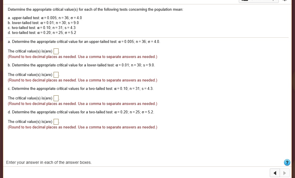 Determine the appropriate critical value(s) for each of the following tests concerning the population mean:

a. upper-tailed test: ? = 0.005; n = 36; ? = 4.0
b. lower-tailed test: ? = 0.01; n = 30; s = 9.0
c. two-tailed test: ? = 0.10; n = 31; s = 4.3
d. two-tailed test: ? = 0.20; n = 25; ? = 5.2

a. Determine the appropriate critical value for an upper-tailed test: ? = 0.005; n = 36; ? = 4.0.

The critical value(s) is(are) .
(Round to two decimal places as needed. Use a comma to separate answers as needed.)

b. Determine the appropriate critical value for a lower-tailed test: ? = 0.01; n = 30; s = 9.0.

The critical value(s) is(are) .
(Round to two decimal places as needed. Use a comma to separate answers as needed.)

c. Determine the appropriate critical values for a two-tailed test: ? = 0.10; n = 31; s = 4.3.

The critical value(s) is(are) .
(Round to two decimal places as needed. Use a comma to separate answers as needed.)

d. Determine the appropriate critical values for a two-tailed test: ? = 0.20; n = 25; ? = 5.2.

The critical value(s) is(are) .
(Round to two decimal places as needed. Use a comma to separate answers as needed.)

Enter your answer in each of the answer boxes.