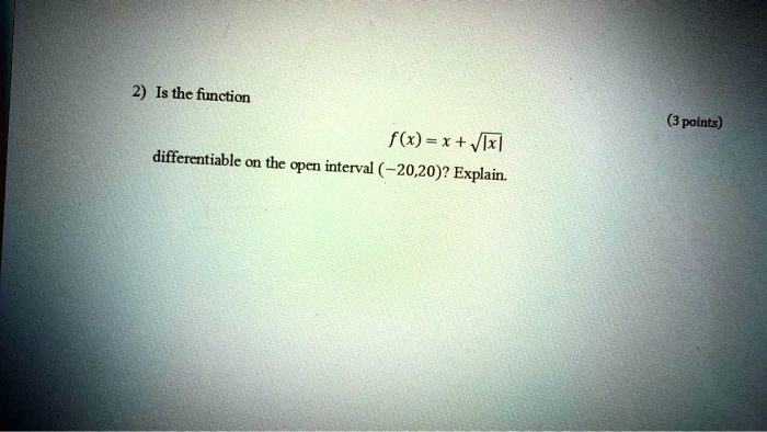 2) Is the function
f(x) = x + √(|x|)
differentiable on the open interval (-20,20)? Explain.