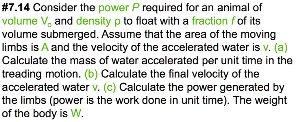 #7.14 Consider the power P required for an animal of volume V0 and density ρ to float with a fraction f of its volume submerged. Assume that the area of the moving limbs is A and the velocity of the accelerated water is v. (a) Calculate the mass of water accelerated per unit time in the treading motion. (b) Calculate the final velocity of the accelerated water v. (c) Calculate the power generated by the limbs (power is the work done in unit time). The weight of the body is W.
