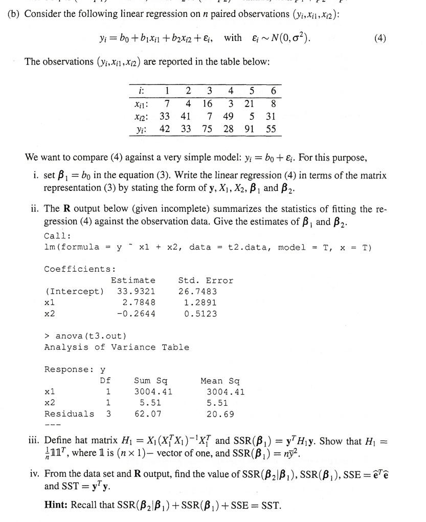 (b) Consider the following linear regression on n paired observations (yi,xi1,xi2):
yi = b0 + b1xi1 + b2xi2 + ?i, with ?i   N(0,?^2). (4)
The observations (yi,xi1,xi2) are reported in the table below:
i: 1 2 3 4 5 6
xi1: 7 4 16 3 21 8
xi2: 33 41 7 49 5 31
yi: 42 33 75 28 91 55
We want to compare (4) against a very simple model: yi = b0 + ?i. For this purpose,
i. set ?1 = b0 in the equation (3). Write the linear regression (4) in terms of the matrix representation (3) by stating the form of y, X1, X2, ?1 and ?2.
ii. The R output below (given incomplete) summarizes the statistics of fitting the regression (4) against the observation data. Give the estimates of ?1 and ?2.
Call:
lm(formula = y   x1 + x2, data = t2.data, model = T, x = T)
Coefficients:
Estimate Std. Error
(Intercept) 33.9321 26.7483
x1 2.7848 1.2891
x2 -0.2644 0.5123
> anova(t3.out)
Analysis of Variance Table
Response: y
Df Sum Sq Mean Sq
x1 1 3004.41 3004.41
x2 1 5.51 5.51
Residuals 3 62.07 20.69
—
iii. Define hat matrix H1 = X1(X1^T X1)^-1 X1^T and SSR(?1) = y^T H1 y. Show that H1 = 1/n 11^T, where 1 is (n × 1)– vector of one, and SSR(?1) = ny?^2.
iv. From the data set and R output, find the value of SSR(?2|?1), SSR(?1), SSE = e?^T e? and SST = y^T y.
Hint: Recall that SSR(?2|?1) + SSR(?1) + SSE = SST.