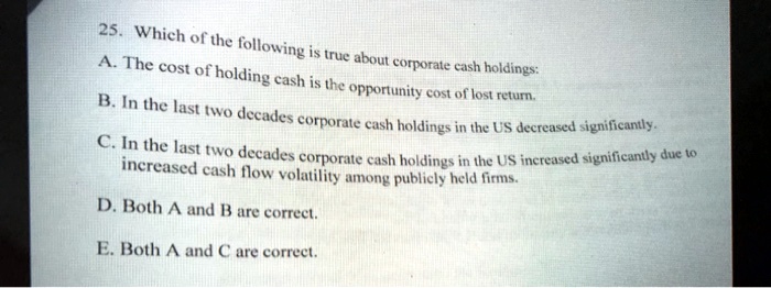 25. Which of the following is true about corporate cash holdings:
A. The cost of holding cash is the opportunity cost of lost return.
B. In the last two decades corporate cash holdings in the US decreased significantly.
C. In the last two decades corporate cash holdings in the US increased significantly due to
increased cash flow volatility among publicly held firms.
D. Both A and B are correct.
E. Both A and C are correct.