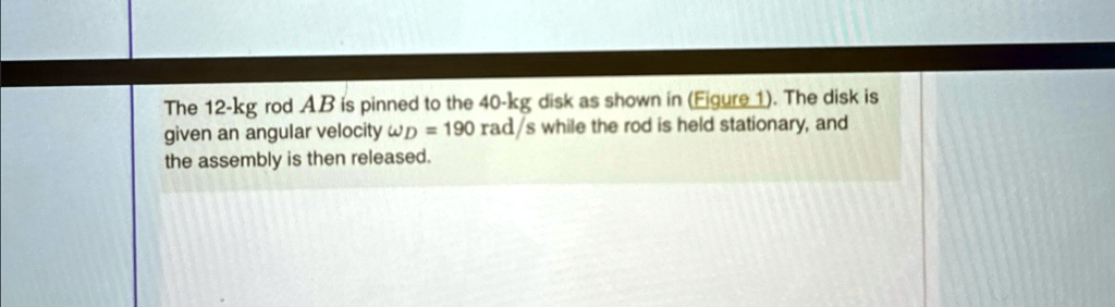 The 12-kg rod AB is pinned to the 40-kg disk as shown in (Figure 1). The disk is given an angular velocity = 190 rad/s while the rod is held stationary, and the assembly is then released.