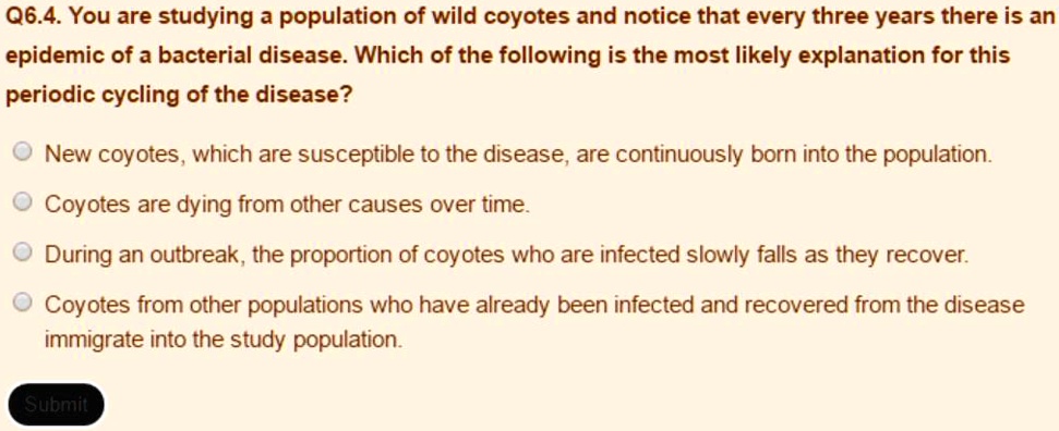 Q6.4. You are studying a population of wild coyotes and notice that every three years there is an epidemic of a bacterial disease. Which of the following is the most likely explanation for this periodic cycling of the disease?
New coyotes, which are susceptible to the disease, are continuously born into the population.
Coyotes are dying from other causes over time.
During an outbreak, the proportion of coyotes who are infected slowly falls as they recover.
Coyotes from other populations who have already been infected and recovered from the disease immigrate into the study population.