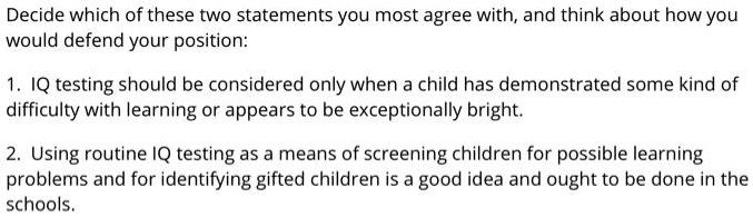 Decide which of these two statements you most agree with, and think about how you would defend your position:

1. IQ testing should be considered only when a child has demonstrated some kind of difficulty with learning or appears to be exceptionally bright.

2. Using routine IQ testing as a means of screening children for possible learning problems and for identifying gifted children is a good idea and ought to be done in the schools.