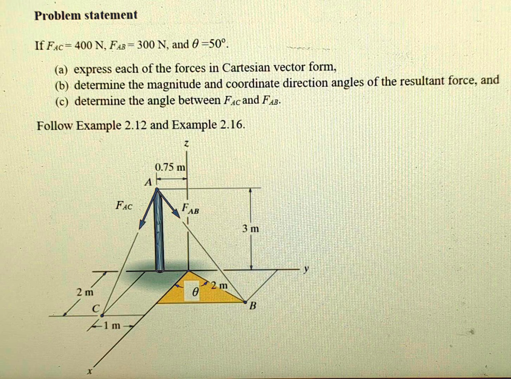 Problem statement
If FAC = 400 N, FAB = 300 N, and θ = 50^∘.
(a) express each of the forces in Cartesian vector form,
(b) determine the magnitude and coordinate direction angles of the resultant force, and
(c) determine the angle between FAC and FAB.
Follow Example 2.12 and Example 2.16.