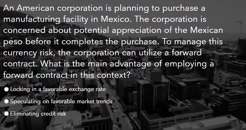 An American corporation is planning to purchase a
manufacturing facility in Mexico. The corporation is
concerned about potential appreciation of the Mexican
peso before it completes the purchase. To manage this
currency risk, the corporation can utilize a forward
contract. What is the main advantage of employing a
forward contract in this context?
• Locking in a favorable exchange rate
• Speculating on favorable market trends
• Eliminating credit risk