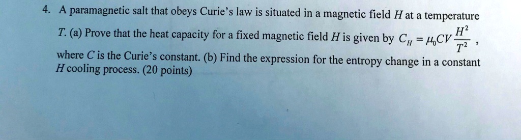 4. A paramagnetic salt that obeys Curie's law is situated in a magnetic field H at a temperature T. (a) Prove that the heat capacity for a fixed magnetic field H is given by CH = μ0CV(H^2)/(T^2), where C is the Curie's constant. (b) Find the expression for the entropy change in a constant H cooling process. (20 points)