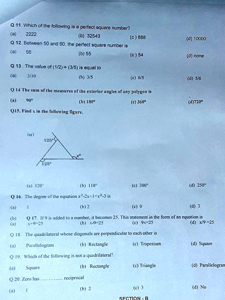 Q 11. Which of the following is a perfect square number?
(a) 2222
(b) 32543
(c) 888
(d) 10000
Q 12. Between 50 and 60, the perfect square number is
(a) 56
(b) 55
(c) 54
(d) none
Q 13. The value of (1/2)+(3/5) is equal to
(a) 3/10
(b) 3/5
(c) 6/5
(d) 5/6
Q 14 The sum of the measures of the exterior angles of any polygon is
(a) 90°
(b) 180°
(c) 360°
(d)720°
Q15. Find x in the following figure.
(a)
125°
125°
(a) 120°
(b) 110°
(c) 300°
(d) 250°
Q 16. The degree of the equation x²-2x+1=x²-3 is
(a) 1
(b) 2
(c) 0
(d) 3
Q 17. If 9 is added to a number, it becomes 25. This statement in the form of an equation is
(a) x+9=25
(b) x-9=25
(c) 9x=25
(d) x/9=25
Q18. The quadrilateral whose diagonals are perpendicular to each other is
(a) Parallelogram
(b) Rectangle
(c) Trapezium
(d) Square
Q19. Which of the following is not a quadrilateral?
(a) Square
(b) Rectangle
(c) Triangle
(d) Parallelogram
Q 20. Zero has...... reciprocal
(a) 1
(b) 2
(c) 3
(d) No
SECTION - B