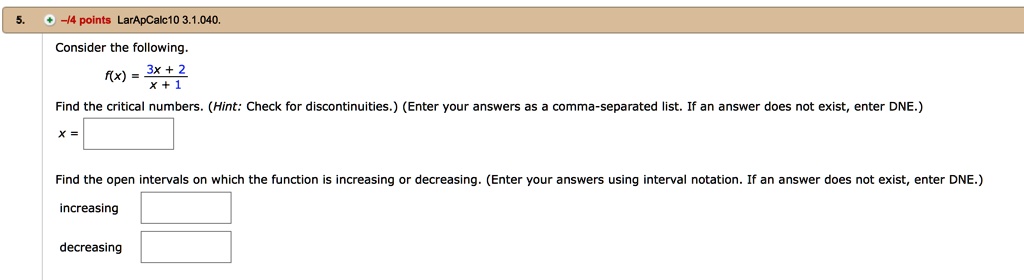 Consider the following.

f(x) = (3x + 2) / (x + 1)

Find the critical numbers. (Hint: Check for discontinuities.) (Enter your answers as a comma-separated list. If an answer does not exist, enter DNE.)
x =

Find the open intervals on which the function is increasing or decreasing. (Enter your answers using interval notation. If an answer does not exist, enter DNE.)
increasing
decreasing