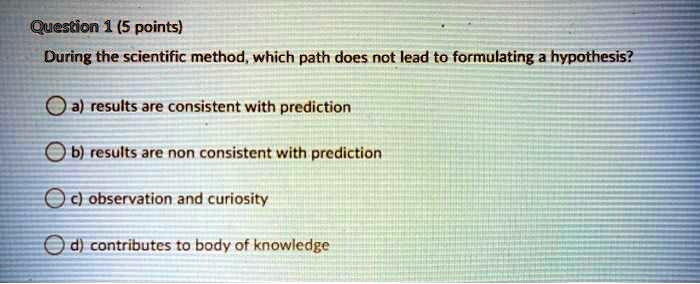 During the scientific method, which path does not lead to formulating a hypothesis?
a) results are consistent with prediction
b) results are non consistent with prediction
c) observation and curiosity
d) contributes to body of knowledge