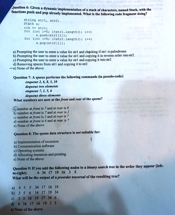 Question 6: Given a dynamic implementation of a stack of characters, named Stack, with the
functions push and pop already implemented. What is the following code fragment doing?
string strl, str2;
Stack s;
cin >> strl;
for (int i=0; i<strl.length(); i++)
s.push(str1[i]);
for (int i=0; i<strl.length(); i++)
s.pop(str2[i]);
a) Prompting the user to enter a value for str1 and checking if str1 is palindrome
b) Prompting the user to enter a value for str1 and copying it in reverse order into str2
c) Prompting the user to enter a value for str1 and copying it into str2
d) Removing spaces from strl and copying it to str2
e) None of the above
Question 7: A queue performs the following commands (in pseudo-code):
enqueue 2, 6, 8, 3, 10
dequeue two elements
enqueue 7, 1, 5, 6
dequeue three elements
What numbers are now at the front and rear of the queue?
a) number at front is 7 and at rear is 6
b) number at front is 7 and at rear is 2
c) number at front is 2 and at rear is 7
d) number at front is 6 and at rear is 7
e) None of the above
Question 8: The queue data structure is not suitable for:
a) Implementation of recursion
b) Communication software
c) Operating systems
d) Allocating resources and printing
e) None of the above
Question 9: If you add the following nodes to a binary search tree in the order they appear (left-
to-right): 6 34 17 19 16 3 5
What will be the output of a preorder traversal of the resulting tree?
a) 6 3 5 34 17 16 19
b) 3 5 6 16 17 19 34
c) 5 3 16 19 17 34 6
d) 6 34 17 16 19 3 5
e) None of the above