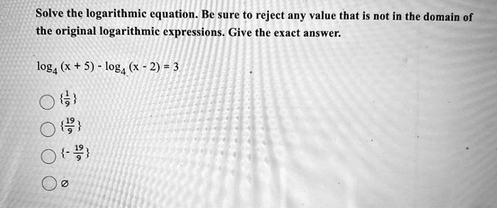 Solve the logarithmic equation. Be sure to reject any value that is not in the domain of the original logarithmic expressions. Give the exact answer.

log? (x + 5) - log? (x - 2) = 3

1/9
19/9
- 19/9
Ø