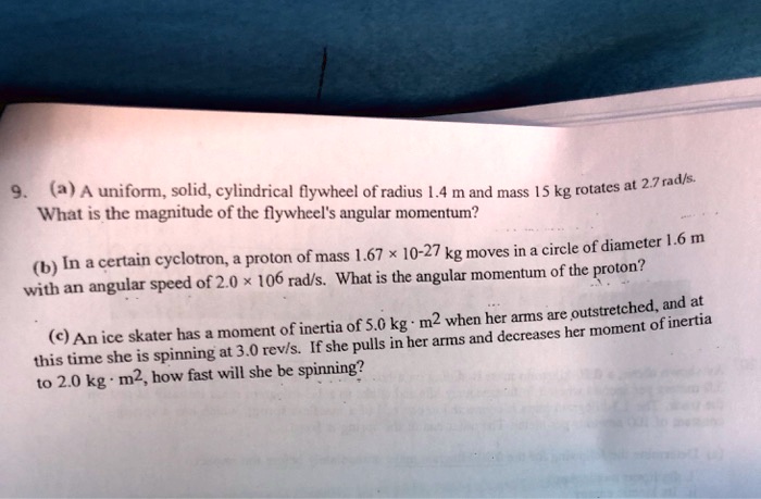 9. (a) A uniform, solid, cylindrical flywheel of radius 1.4 m and mass 15 kg rotates at 2.7 rad/s. What is the magnitude of the flywheel's angular momentum? (b) In a certain cyclotron, a proton of mass 1.67 x 10^-27 kg moves in a circle of diameter 1.6 m with an angular speed of 2.0 x 10^6 rad/s. What is the angular momentum of the proton? (c) An ice skater has a moment of inertia of 5.0 kg · m^2 when her arms are outstretched, and at this time she is spinning at 3.0 rev/s. If she pulls in her arms and decreases her moment of inertia to 2.0 kg · m^2, how fast will she be spinning?