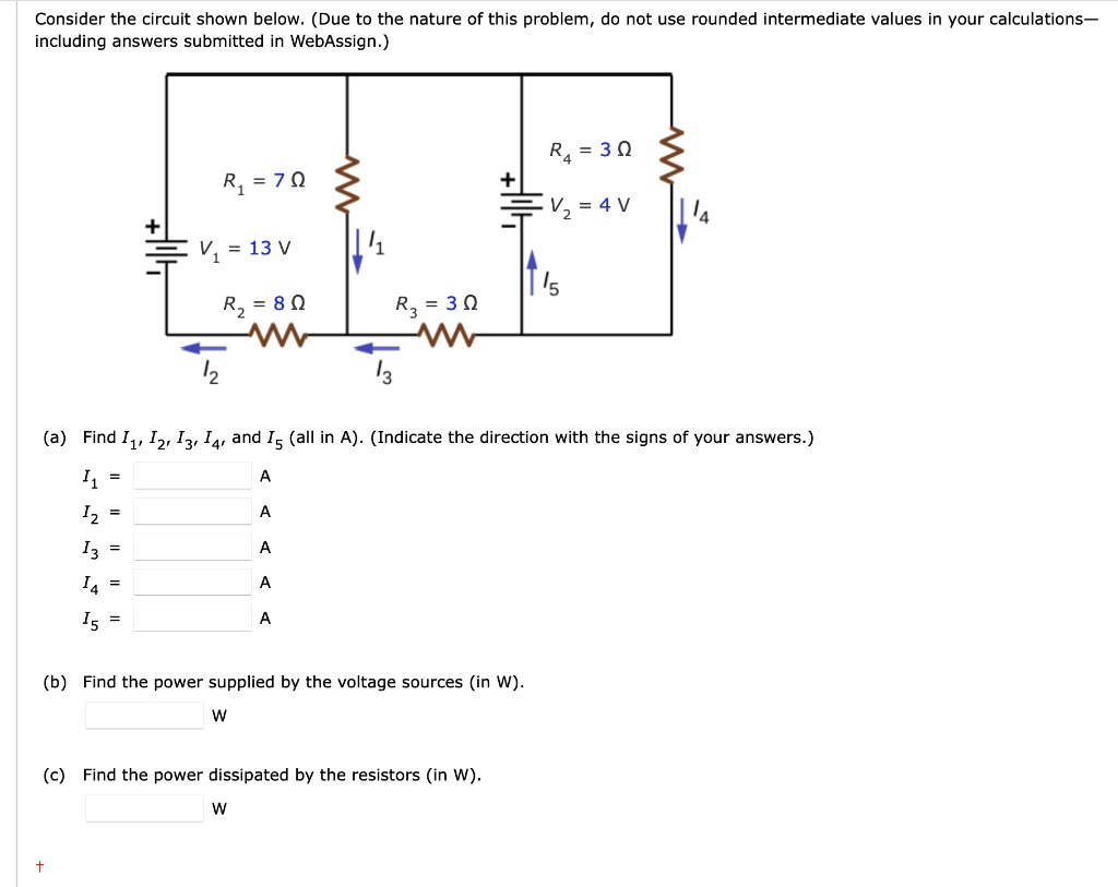 Consider the circuit shown below. (Due to the nature of this problem, do not use rounded intermediate values in your calculations—including answers submitted in WebAssign.)

R1 = 7 ?
V1 = 13 V
R2 = 8 ?
R3 = 3 ?
R4 = 3 ?
V2 = 4 V

(a) Find I1, I2, I3, I4, and I5 (all in A). (Indicate the direction with the signs of your answers.)
I1 = A
I2 = A
I3 = A
I4 = A
I5 = A

(b) Find the power supplied by the voltage sources (in W).
W

(c) Find the power dissipated by the resistors (in W).
W