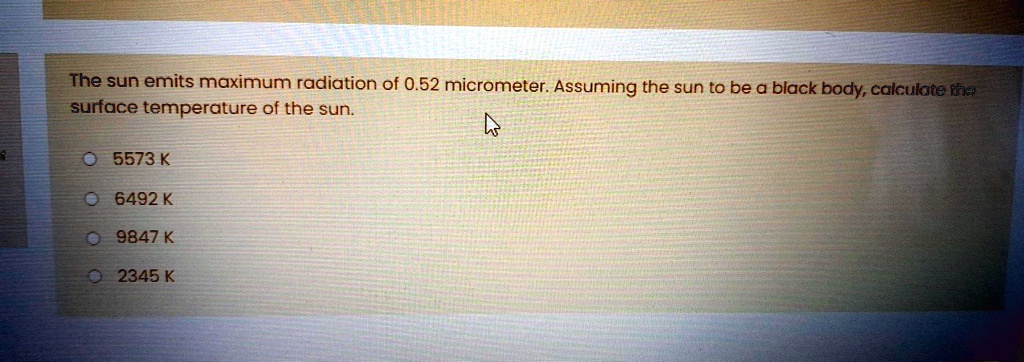 The sun emits maximum radiation of 0.52 micrometer. Assuming the sun to be a black body, calculate the surface temperature of the sun.
5573 K
6492 K
9847 K
2345 K