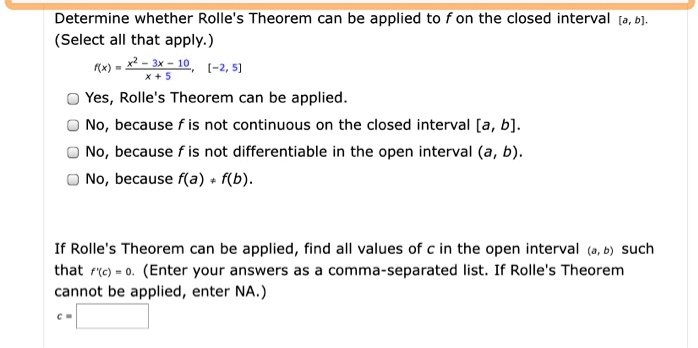 Determine whether Rolle's Theorem can be applied to f on the closed interval [a, b]. (Select all that apply.)
f(x) = (x^2 - 3x - 10)/(x + 5), [-2, 5]
Yes, Rolle's Theorem can be applied.
No, because f is not continuous on the closed interval [a, b].
No, because f is not differentiable in the open interval (a, b).
No, because f(a) ? f(b).
If Rolle's Theorem can be applied, find all values of c in the open interval (a, b) such that f'(c) = 0. (Enter your answers as a comma-separated list. If Rolle's Theorem cannot be applied, enter NA.)
c =