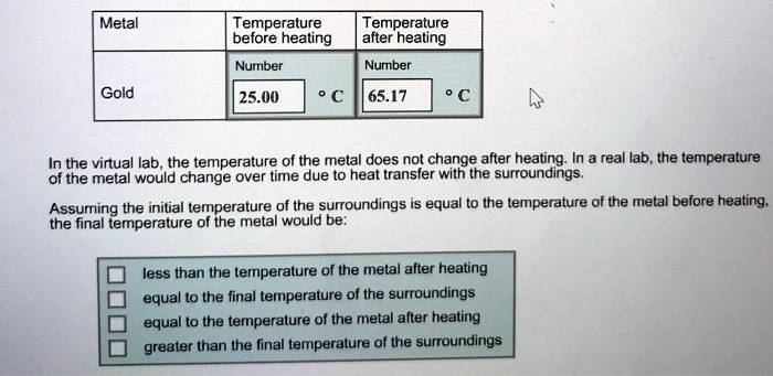 Metal
Temperature
before heating
Temperature
after heating
Number
Number
Gold
25.00 °C 65.17 °C
In the virtual lab, the temperature of the metal does not change after heating. In a real lab, the temperature
of the metal would change over time due to heat transfer with the surroundings.
Assuming the initial temperature of the surroundings is equal to the temperature of the metal before heating,
the final temperature of the metal would be:
less than the temperature of the metal after heating
equal to the final temperature of the surroundings
equal to the temperature of the metal after heating
greater than the final temperature of the surroundings