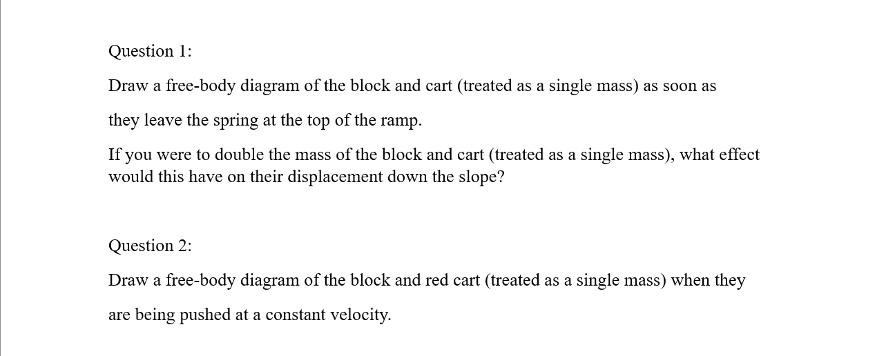 Question 1:
Draw a free-body diagram of the block and cart (treated as a single mass) as soon as they leave the spring at the top of the ramp.
If you were to double the mass of the block and cart (treated as a single mass), what effect would this have on their displacement down the slope?
Question 2:
Draw a free-body diagram of the block and red cart (treated as a single mass) when they are being pushed at a constant velocity.