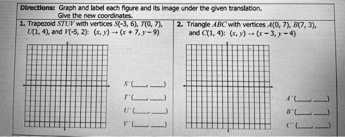 Directions: Graph and label each figure and its image under the given translation. Give the new coordinates. 1. Trapezoid STUV with vertices S(-3, 6), T(0, 7), U(1, 4), and V(-5, 2): (x, y) ? (x + 7, y - 9) S'( ,  ) T'( ,  ) U'( ,  ) V'( ,  ) 2. Triangle ABC with vertices A(0, 7), B(7, 3), and C(1, 4): (x, y) ? (x - 3, y - 4) A'( ,  ) B'( ,  ) C'( ,  )