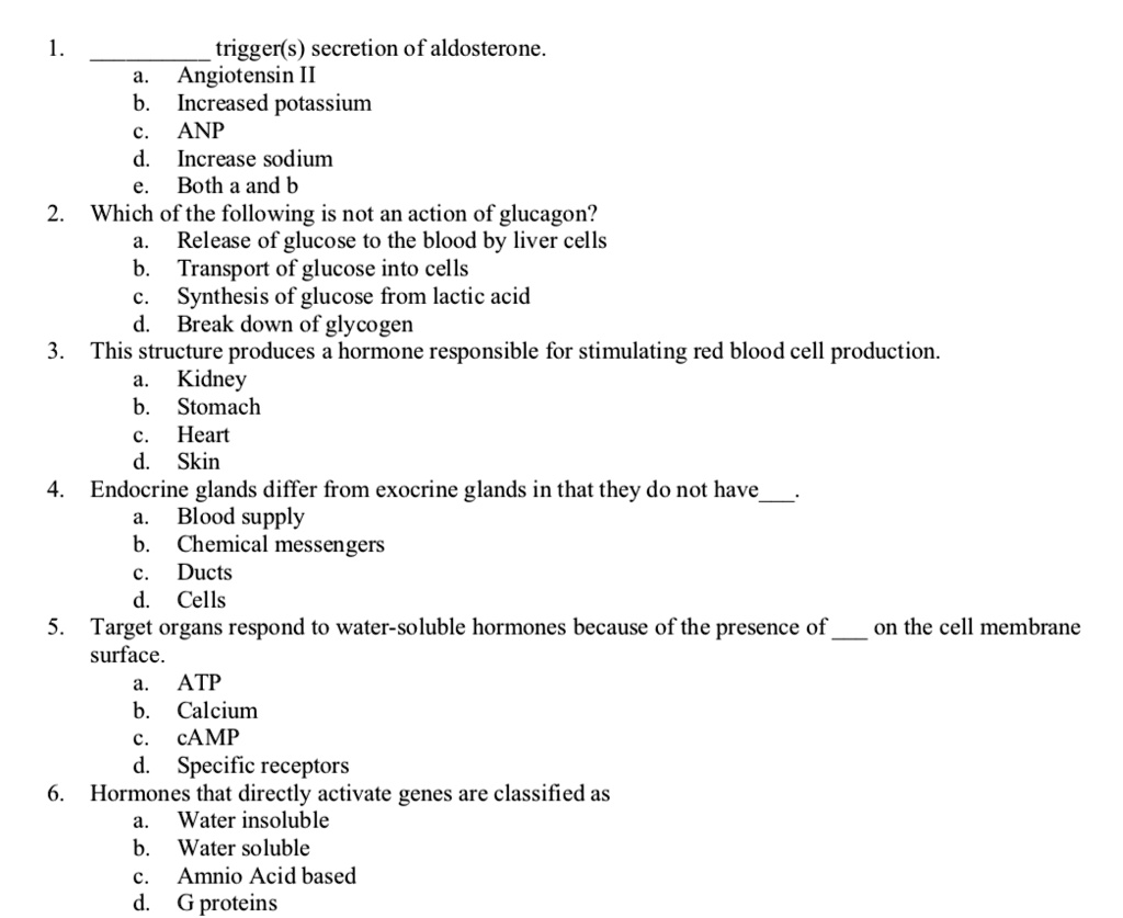 1.  trigger(s) secretion of aldosterone.
a. Angiotensin II
b. Increased potassium
c. ANP
d. Increase sodium
e. Both a and b
2. Which of the following is not an action of glucagon?
a. Release of glucose to the blood by liver cells
b. Transport of glucose into cells
c. Synthesis of glucose from lactic acid
d. Break down of glycogen
3. This structure produces a hormone responsible for stimulating red blood cell production.
a. Kidney
b. Stomach
c. Heart
d. Skin
4. Endocrine glands differ from exocrine glands in that they do not have.
a. Blood supply
b. Chemical messengers
c. Ducts
d. Cells
5. Target organs respond to water-soluble hormones because of the presence of  on the cell membrane surface.
a. ATP
b. Calcium
c. cAMP
d. Specific receptors
6. Hormones that directly activate genes are classified as
a. Water insoluble
b. Water soluble
c. Amnio Acid based
d. G proteins