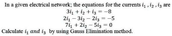 In a given electrical network; the equations for the currents i1, i2, i3 are
3i1 + i2 + i3 = -8
2i1 - 3i2 - 2i3 = -5
7i1 + 2i2 - 5i3 = 0
Calculate i1 and i3 by using Gauss Elimination method.