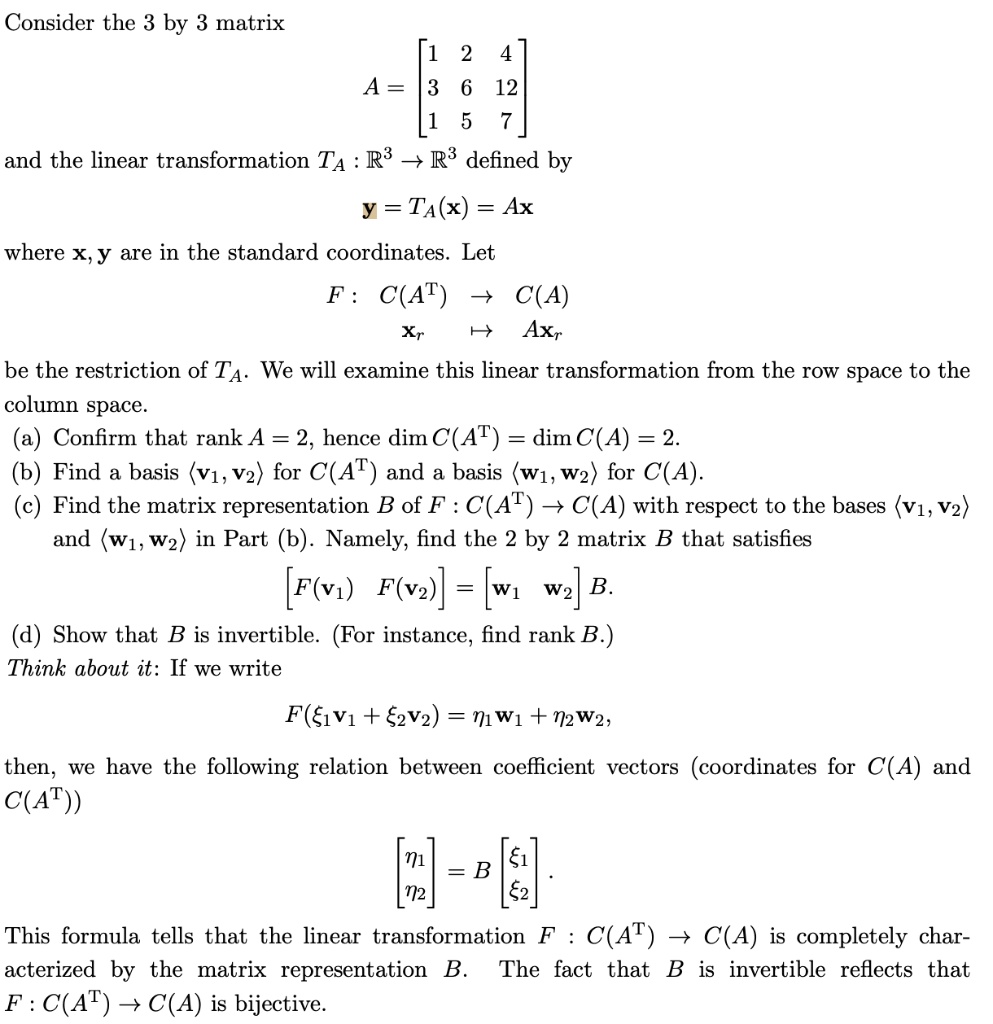 Consider the 3 by 3 matrix
A = eginbmatrix 1     2     4  3     6     12  1     5     7 endbmatrix
and the linear transformation TA : mathbbR^3 	o mathbbR^3 defined by
mathbfy = TA(mathbfx) = Amathbfx
where mathbfx, mathbfy are in the standard coordinates. Let
F : C(A^T) 	o C(A)
mathbfxr mapsto Amathbfxr
be the restriction of TA. We will examine this linear transformation from the row space to the column space.
(a) Confirm that rank A = 2, hence dim C(A^T) = dim C(A) = 2.
(b) Find a basis langlemathbfv1, mathbfv2angle for C(A^T) and a basis langlemathbfw1, mathbfw2angle for C(A).
(c) Find the matrix representation B of F : C(A^T) 	o C(A) with respect to the bases langlemathbfv1, mathbfv2angle and langlemathbfw1, mathbfw2angle in Part (b). Namely, find the 2 by 2 matrix B that satisfies
eginbmatrix F(mathbfv1)     F(mathbfv2) endbmatrix = eginbmatrix mathbfw1     mathbfw2 endbmatrix B.
(d) Show that B is invertible. (For instance, find rank B.)
Think about it: If we write
F(xi1mathbfv1 + xi2mathbfv2) = eta1mathbfw1 + eta2mathbfw2,
then, we have the following relation between coefficient vectors (coordinates for C(A) and C(A^T))
eginbmatrix eta1  eta2 endbmatrix = B eginbmatrix xi1  xi2 endbmatrix.
This formula tells that the linear transformation F : C(A^T) 	o C(A) is completely characterized by the matrix representation B. The fact that B is invertible reflects that F : C(A^T) 	o C(A) is bijective.