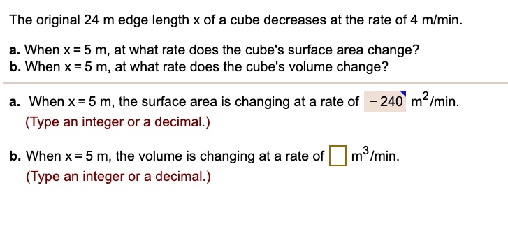 The original 24 m edge length x of a cube decreases at the rate of 4 m/min.
a. When x = 5 m, at what rate does the cube's surface area change?
b. When x = 5 m, at what rate does the cube's volume change?
a. When x = 5 m, the surface area is changing at a rate of - 240 m²/min.
b. When x = 5 m, the volume is changing at a rate of m³/min.