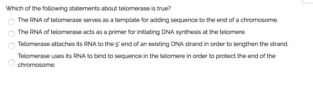 Which of the following statements about telomerase is true?
The RNA of telomerase serves as a template for adding sequence to the end of a chromosome.
The RNA of telomerase acts as a primer for initiating DNA synthesis at the telomere.
Telomerase attaches its RNA to the 5' end of an existing DNA strand in order to lengthen the strand.
Telomerase uses its RNA to bind to sequence in the telomere in order to protect the end of the
chromosome.