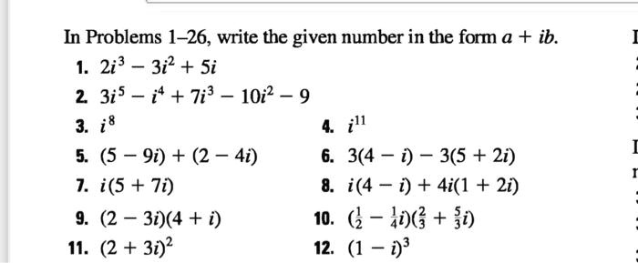 In Problems 1-26, write the given number in the form a + ib.
1. 2i^3 - 3i^2 + 5i
2. 3i^5 - i^4 + 7i^3 - 10i^2 - 9
3. i^8
4. i^11
5. (5 - 9i) + (2 - 4i)
6. 3(4 - i) - 3(5 + 2i)
7. i(5 + 7i)
8. i(4 - i) + 4i(1 + 2i)
9. (2 - 3i)(4 + i)
10. (1/2 - 1/4i)(2/3 + 5/3i)
11. (2 + 3i)^2
12. (1 - i)^3