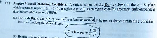 2.11 Ampère-Maxwell Matching Conditions A surface current density 𝐊(𝐫s, t) flows in the z = 0 plane
which separates region 1 (z > 0) from region 2 (z < 0). Each region contains arbitrary, time-dependent
distributions of charge and current.
(a) For fields 𝐁(𝐫, t) and 𝐄(𝐫, t), use the theta function method of the text to derive a matching condition
based on the Ampère-Maxwell law,
(b) Explain how to adapt this