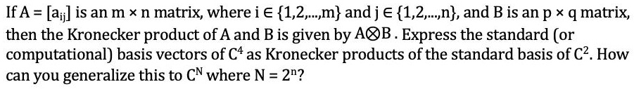 If A = [a<sub>ij</sub>] is an m × n matrix, where i ? 1,2,...,m and j ? 1,2,...,n, and B is an p × q matrix,
then the Kronecker product of A and B is given by A?B. Express the standard (or
computational) basis vectors of C? as Kronecker products of the standard basis of C². How
can you generalize this to C<sup>N</sup> where N = 2<sup>n</sup>?